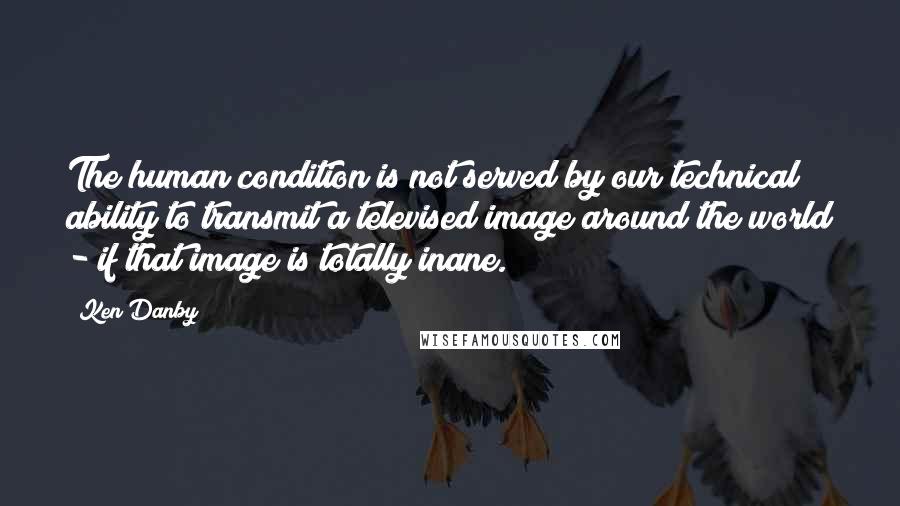 Ken Danby Quotes: The human condition is not served by our technical ability to transmit a televised image around the world - if that image is totally inane.