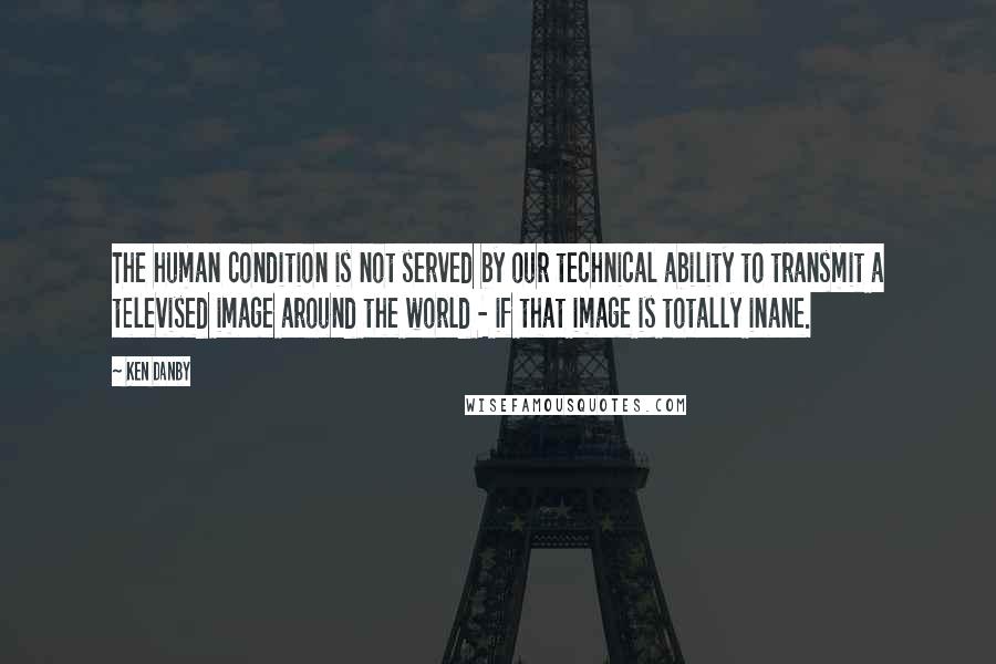 Ken Danby Quotes: The human condition is not served by our technical ability to transmit a televised image around the world - if that image is totally inane.