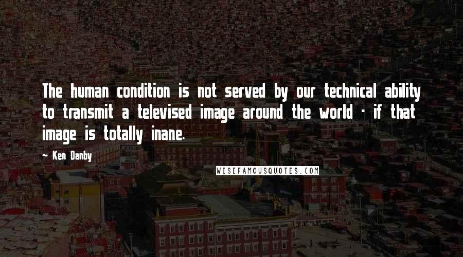 Ken Danby Quotes: The human condition is not served by our technical ability to transmit a televised image around the world - if that image is totally inane.