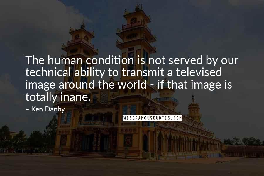 Ken Danby Quotes: The human condition is not served by our technical ability to transmit a televised image around the world - if that image is totally inane.