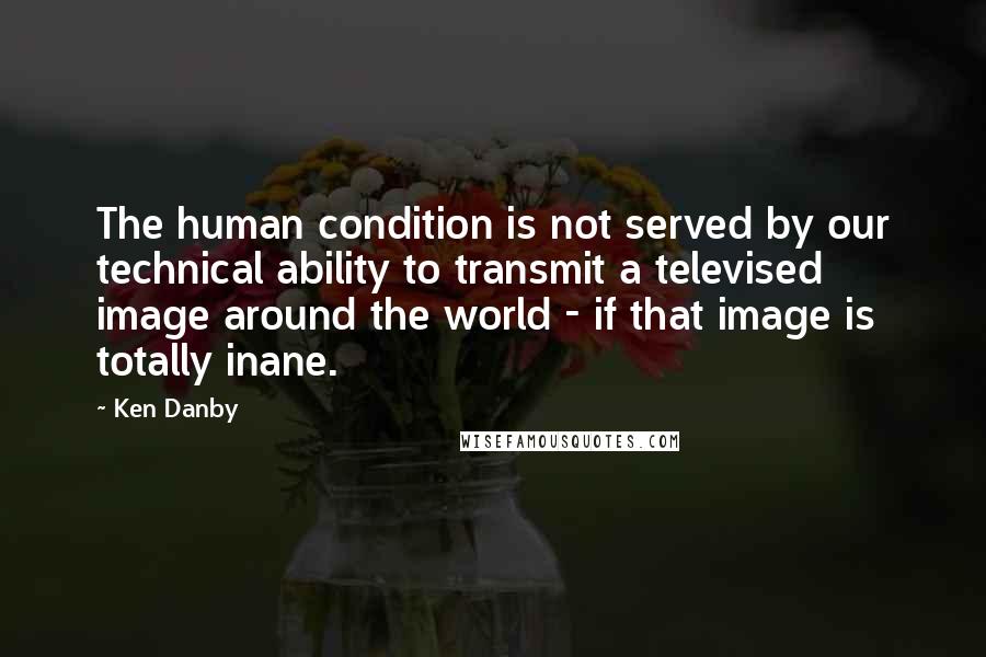 Ken Danby Quotes: The human condition is not served by our technical ability to transmit a televised image around the world - if that image is totally inane.