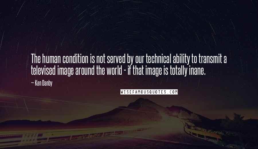 Ken Danby Quotes: The human condition is not served by our technical ability to transmit a televised image around the world - if that image is totally inane.