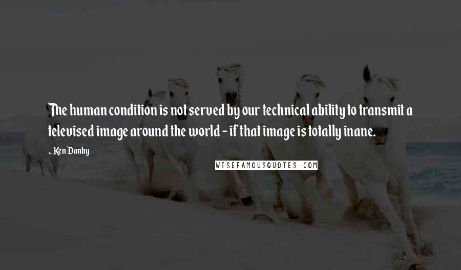 Ken Danby Quotes: The human condition is not served by our technical ability to transmit a televised image around the world - if that image is totally inane.