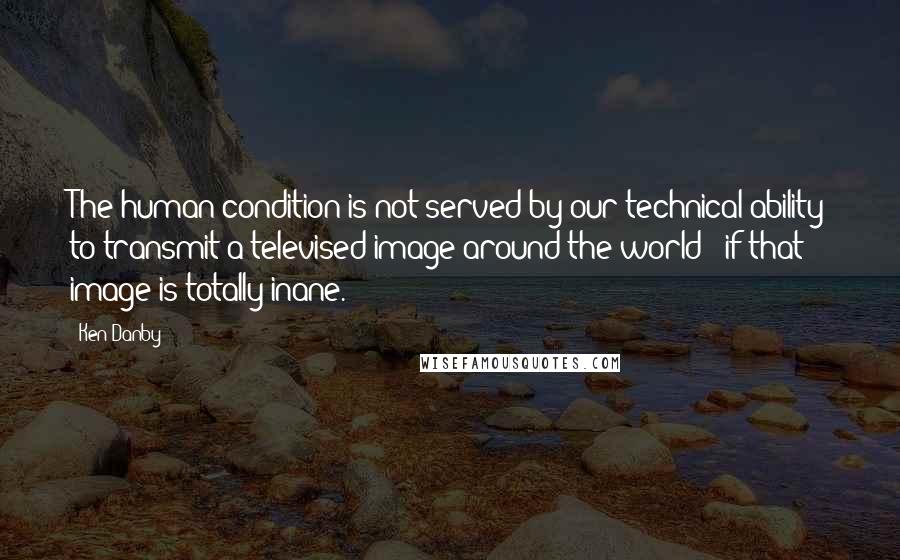 Ken Danby Quotes: The human condition is not served by our technical ability to transmit a televised image around the world - if that image is totally inane.