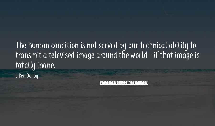 Ken Danby Quotes: The human condition is not served by our technical ability to transmit a televised image around the world - if that image is totally inane.