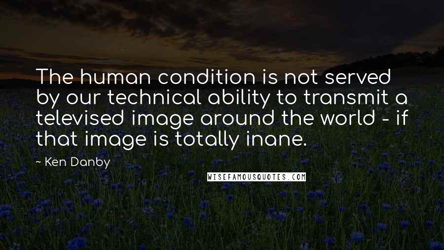Ken Danby Quotes: The human condition is not served by our technical ability to transmit a televised image around the world - if that image is totally inane.