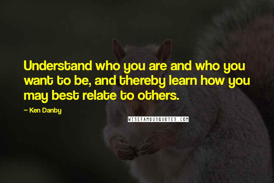 Ken Danby Quotes: Understand who you are and who you want to be, and thereby learn how you may best relate to others.