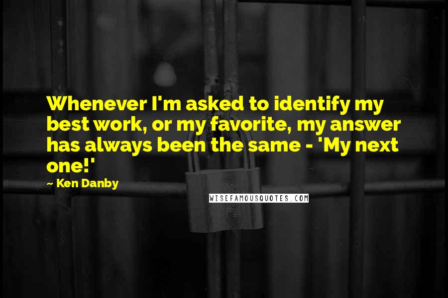 Ken Danby Quotes: Whenever I'm asked to identify my best work, or my favorite, my answer has always been the same - 'My next one!'