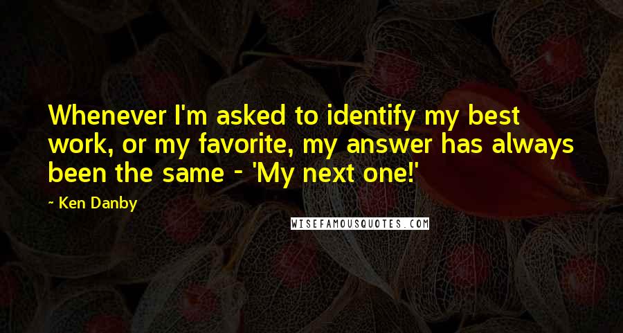 Ken Danby Quotes: Whenever I'm asked to identify my best work, or my favorite, my answer has always been the same - 'My next one!'