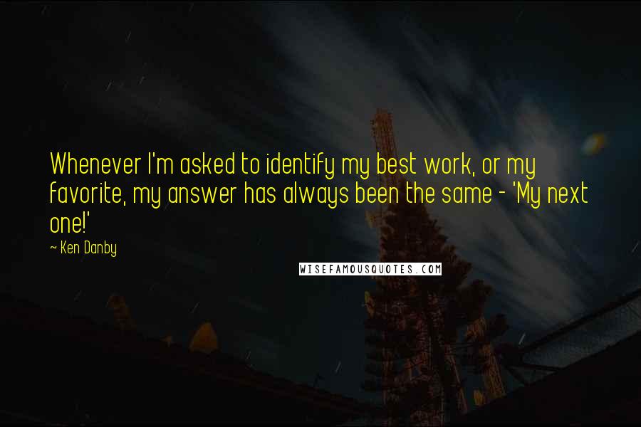 Ken Danby Quotes: Whenever I'm asked to identify my best work, or my favorite, my answer has always been the same - 'My next one!'