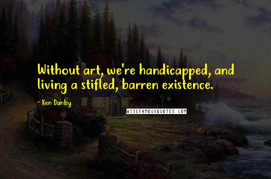 Ken Danby Quotes: Without art, we're handicapped, and living a stifled, barren existence.