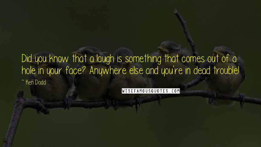 Ken Dodd Quotes: Did you know that a laugh is something that comes out of a hole in your face? Anywhere else and you're in dead trouble!