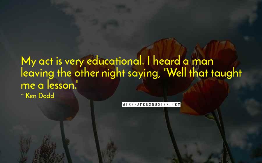 Ken Dodd Quotes: My act is very educational. I heard a man leaving the other night saying, 'Well that taught me a lesson.'