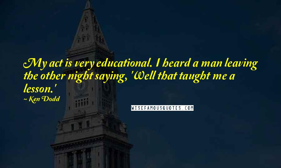 Ken Dodd Quotes: My act is very educational. I heard a man leaving the other night saying, 'Well that taught me a lesson.'