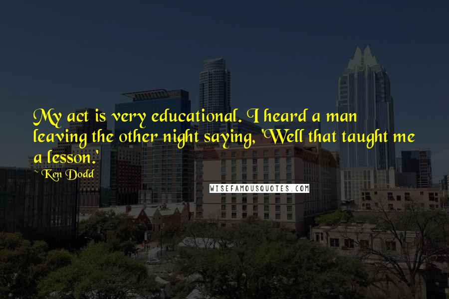 Ken Dodd Quotes: My act is very educational. I heard a man leaving the other night saying, 'Well that taught me a lesson.'