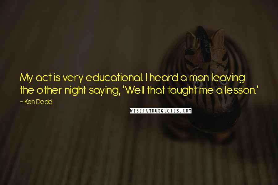 Ken Dodd Quotes: My act is very educational. I heard a man leaving the other night saying, 'Well that taught me a lesson.'