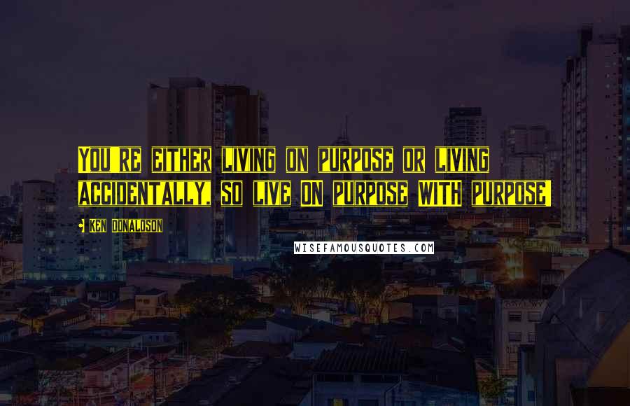 Ken Donaldson Quotes: You're either living on purpose or living accidentally, so live ON purpose WITH purpose!