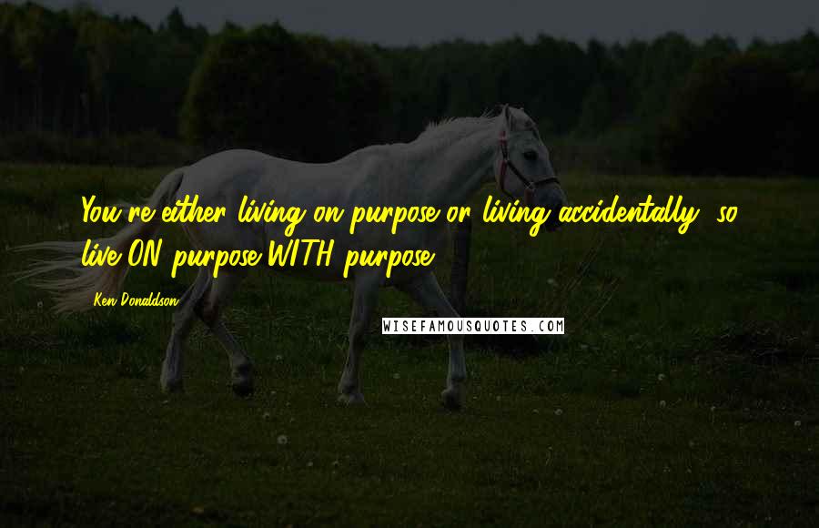 Ken Donaldson Quotes: You're either living on purpose or living accidentally, so live ON purpose WITH purpose!