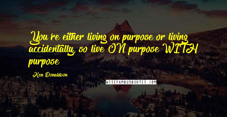 Ken Donaldson Quotes: You're either living on purpose or living accidentally, so live ON purpose WITH purpose!