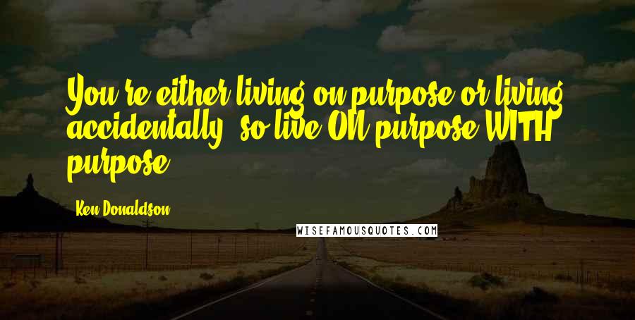 Ken Donaldson Quotes: You're either living on purpose or living accidentally, so live ON purpose WITH purpose!