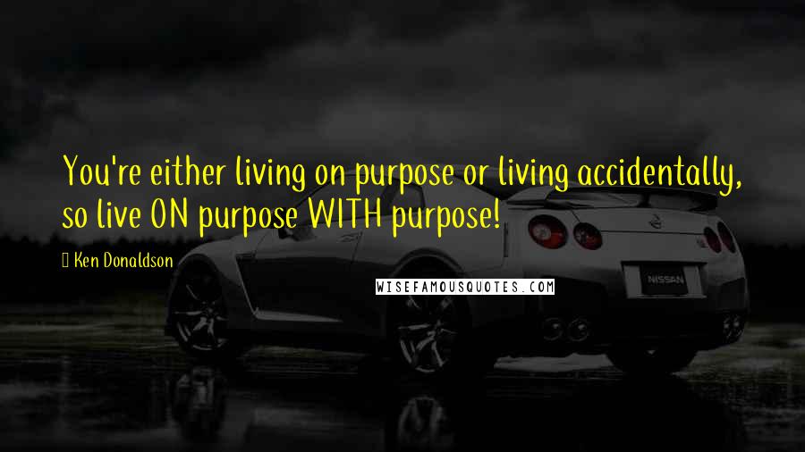 Ken Donaldson Quotes: You're either living on purpose or living accidentally, so live ON purpose WITH purpose!