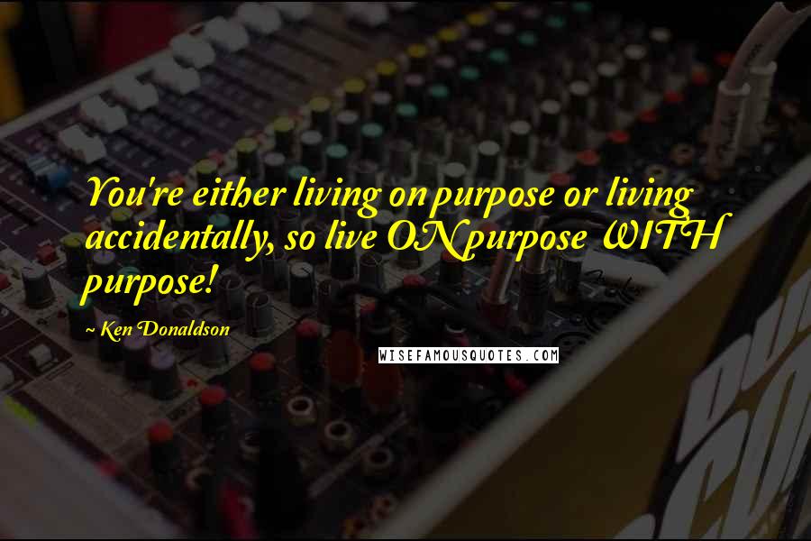 Ken Donaldson Quotes: You're either living on purpose or living accidentally, so live ON purpose WITH purpose!