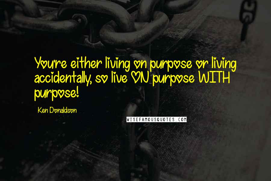 Ken Donaldson Quotes: You're either living on purpose or living accidentally, so live ON purpose WITH purpose!