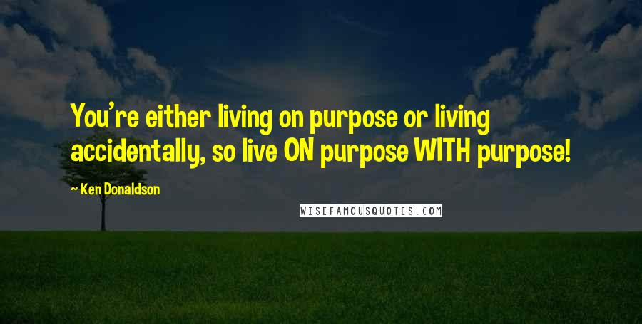 Ken Donaldson Quotes: You're either living on purpose or living accidentally, so live ON purpose WITH purpose!