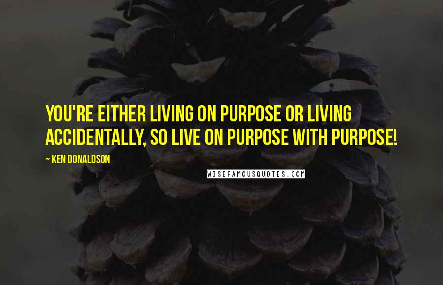 Ken Donaldson Quotes: You're either living on purpose or living accidentally, so live ON purpose WITH purpose!