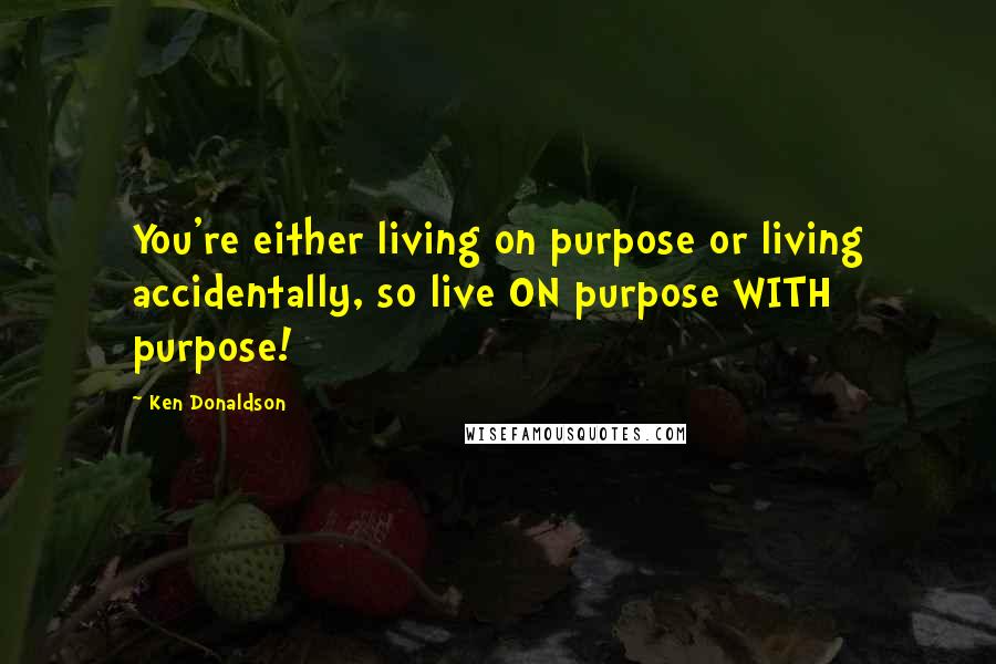 Ken Donaldson Quotes: You're either living on purpose or living accidentally, so live ON purpose WITH purpose!