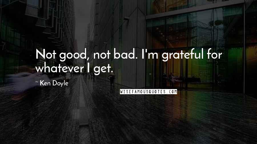 Ken Doyle Quotes: Not good, not bad. I'm grateful for whatever I get.