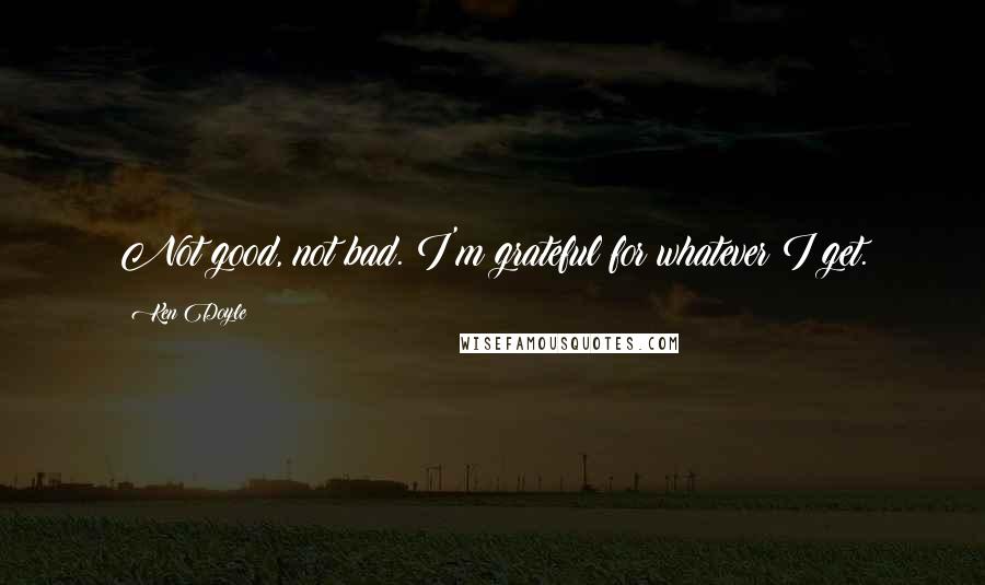 Ken Doyle Quotes: Not good, not bad. I'm grateful for whatever I get.