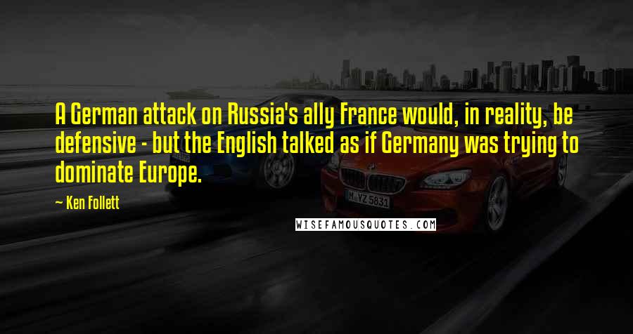 Ken Follett Quotes: A German attack on Russia's ally France would, in reality, be defensive - but the English talked as if Germany was trying to dominate Europe.