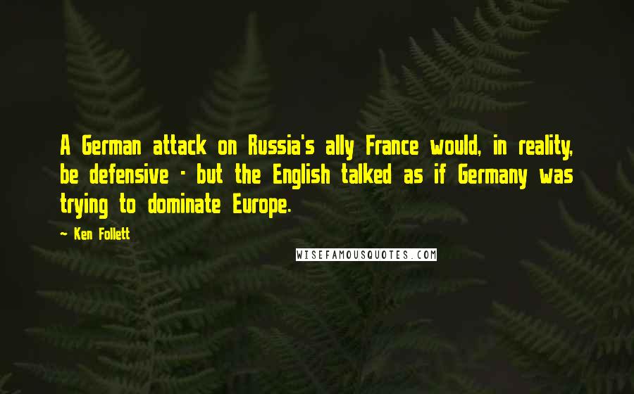 Ken Follett Quotes: A German attack on Russia's ally France would, in reality, be defensive - but the English talked as if Germany was trying to dominate Europe.