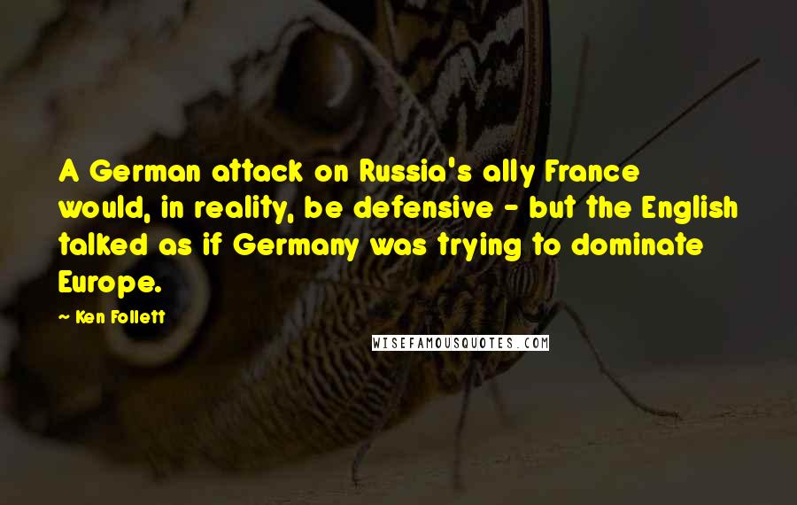Ken Follett Quotes: A German attack on Russia's ally France would, in reality, be defensive - but the English talked as if Germany was trying to dominate Europe.