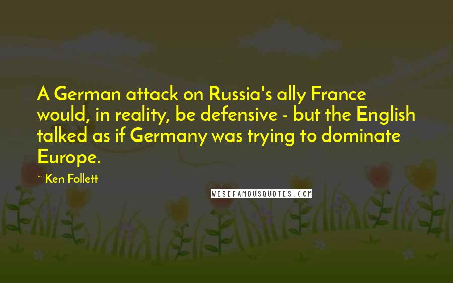 Ken Follett Quotes: A German attack on Russia's ally France would, in reality, be defensive - but the English talked as if Germany was trying to dominate Europe.