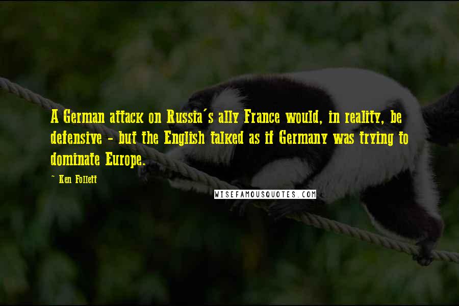 Ken Follett Quotes: A German attack on Russia's ally France would, in reality, be defensive - but the English talked as if Germany was trying to dominate Europe.