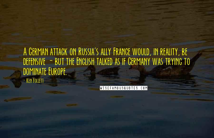 Ken Follett Quotes: A German attack on Russia's ally France would, in reality, be defensive - but the English talked as if Germany was trying to dominate Europe.