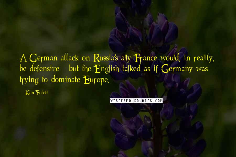 Ken Follett Quotes: A German attack on Russia's ally France would, in reality, be defensive - but the English talked as if Germany was trying to dominate Europe.