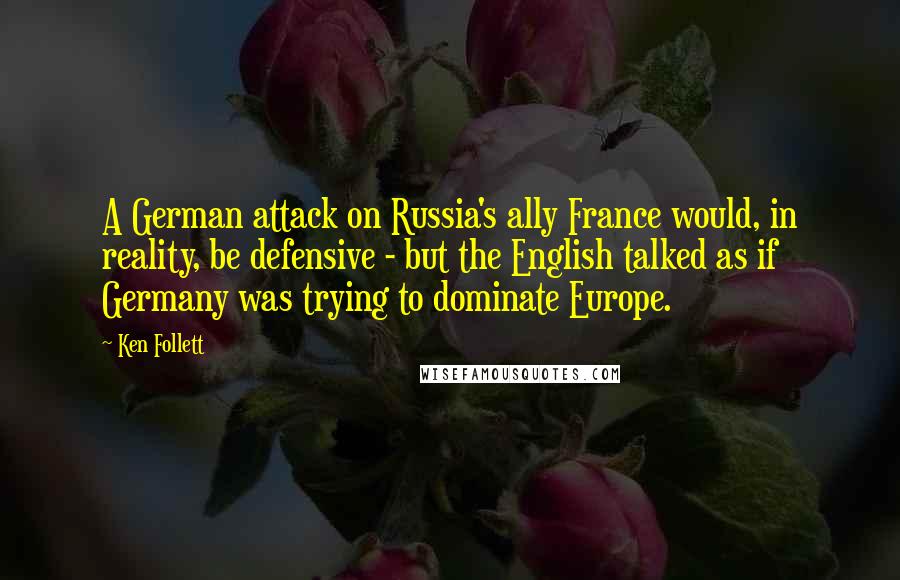 Ken Follett Quotes: A German attack on Russia's ally France would, in reality, be defensive - but the English talked as if Germany was trying to dominate Europe.