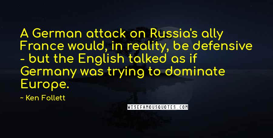 Ken Follett Quotes: A German attack on Russia's ally France would, in reality, be defensive - but the English talked as if Germany was trying to dominate Europe.