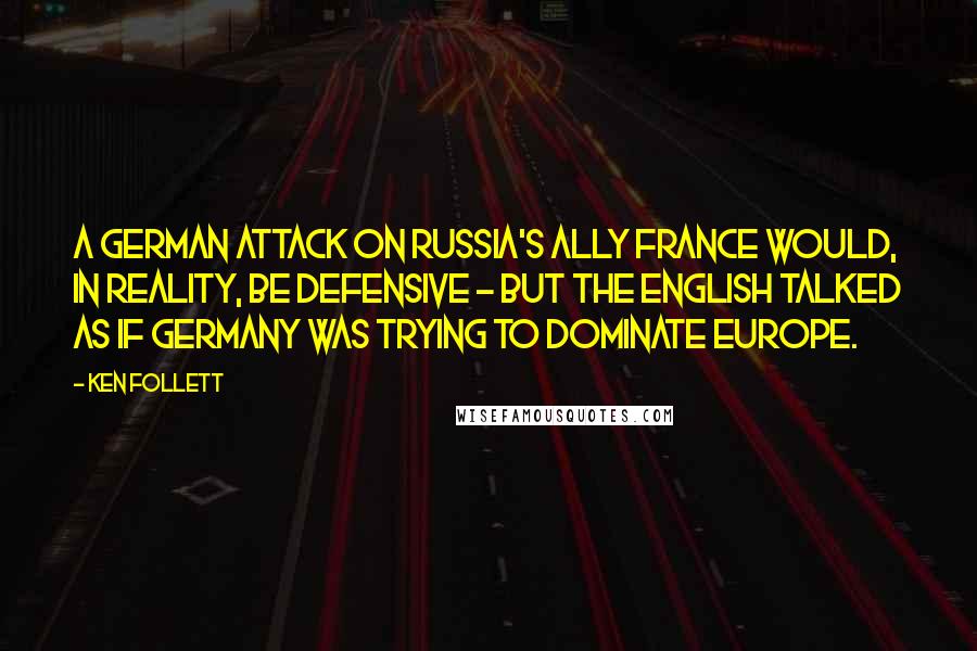 Ken Follett Quotes: A German attack on Russia's ally France would, in reality, be defensive - but the English talked as if Germany was trying to dominate Europe.