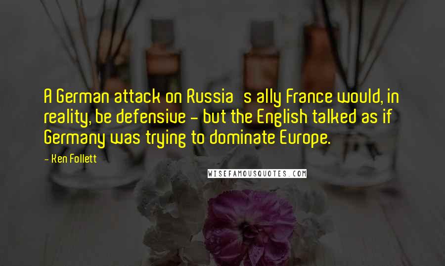 Ken Follett Quotes: A German attack on Russia's ally France would, in reality, be defensive - but the English talked as if Germany was trying to dominate Europe.