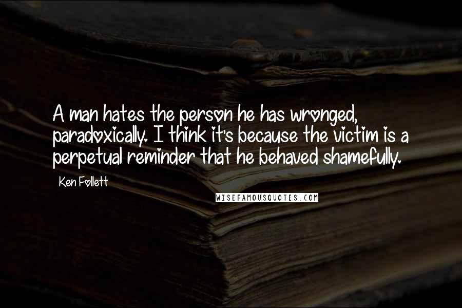 Ken Follett Quotes: A man hates the person he has wronged, paradoxically. I think it's because the victim is a perpetual reminder that he behaved shamefully.