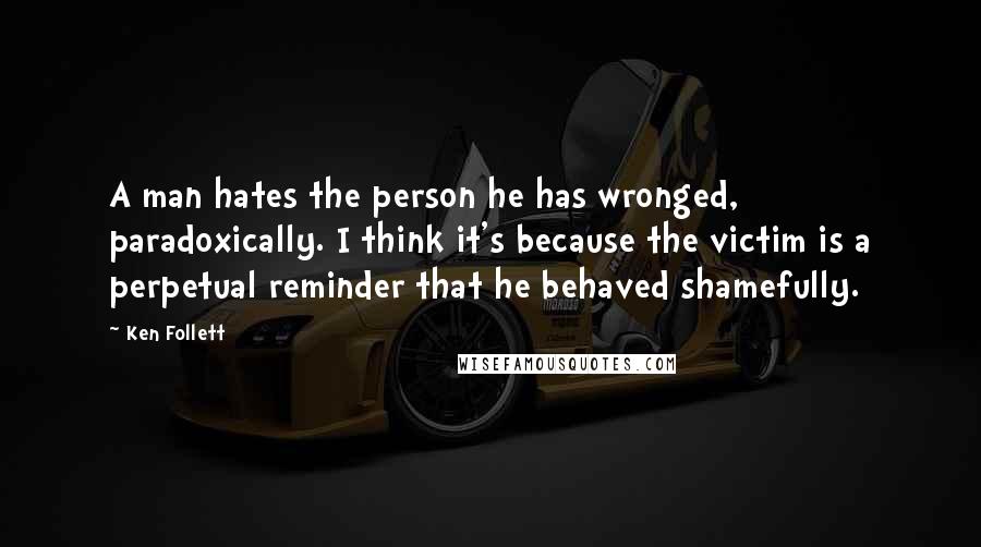 Ken Follett Quotes: A man hates the person he has wronged, paradoxically. I think it's because the victim is a perpetual reminder that he behaved shamefully.