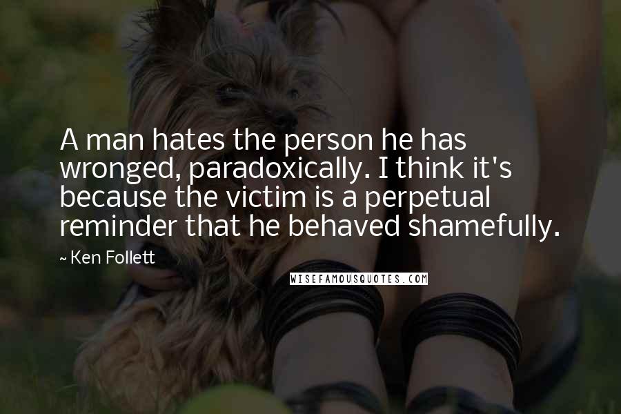 Ken Follett Quotes: A man hates the person he has wronged, paradoxically. I think it's because the victim is a perpetual reminder that he behaved shamefully.