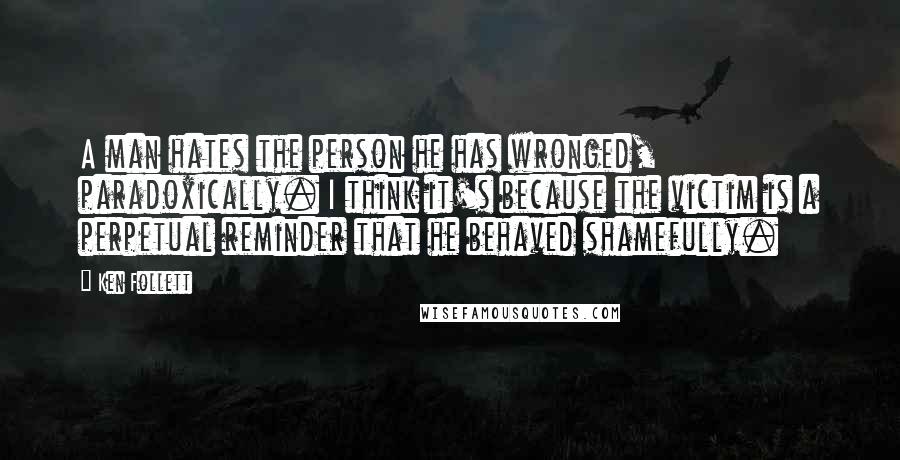 Ken Follett Quotes: A man hates the person he has wronged, paradoxically. I think it's because the victim is a perpetual reminder that he behaved shamefully.