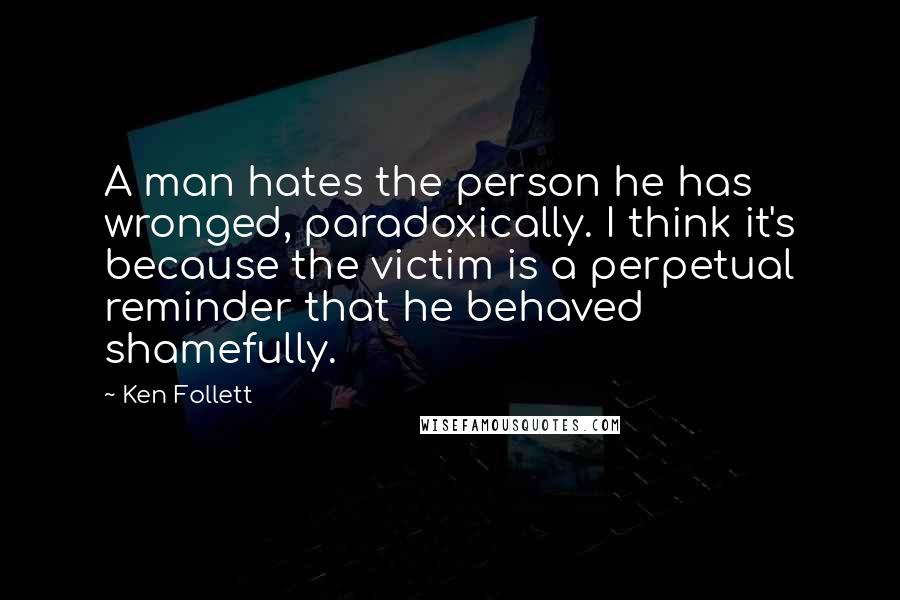 Ken Follett Quotes: A man hates the person he has wronged, paradoxically. I think it's because the victim is a perpetual reminder that he behaved shamefully.