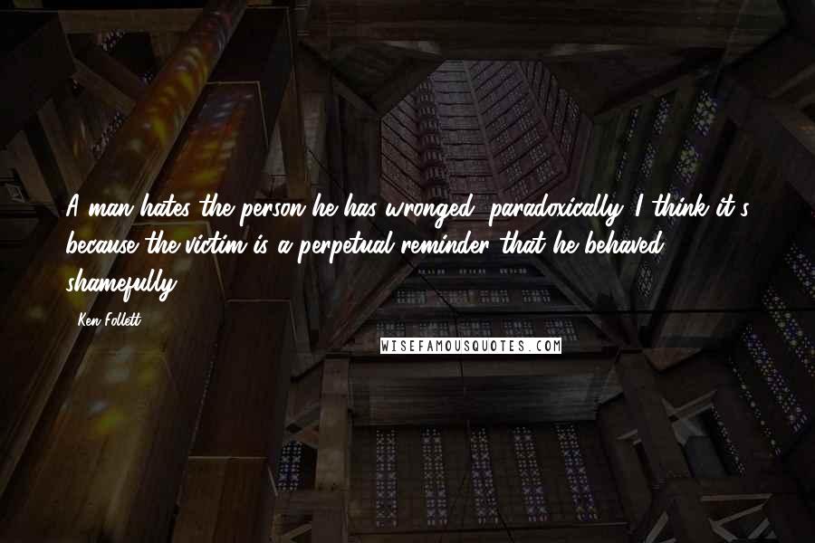 Ken Follett Quotes: A man hates the person he has wronged, paradoxically. I think it's because the victim is a perpetual reminder that he behaved shamefully.