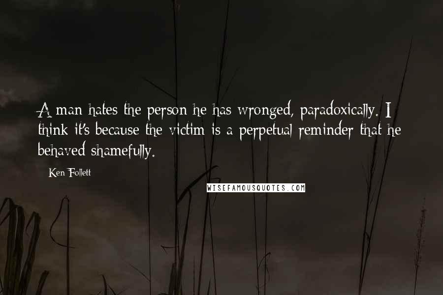 Ken Follett Quotes: A man hates the person he has wronged, paradoxically. I think it's because the victim is a perpetual reminder that he behaved shamefully.